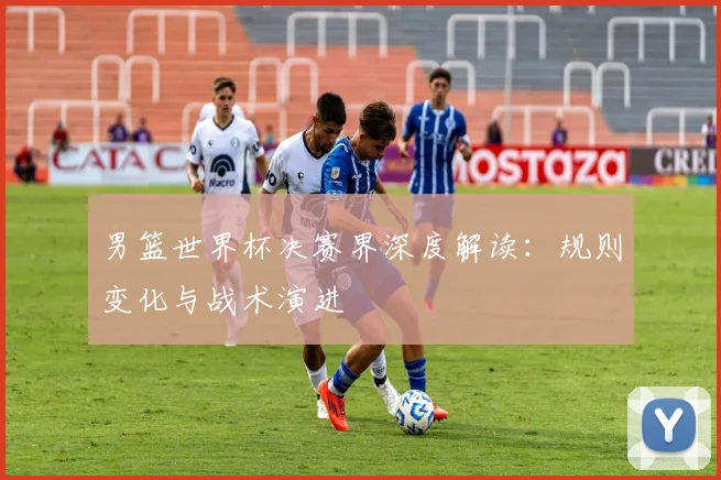 男篮世界杯决赛界深度解读：规则变化与战术演进