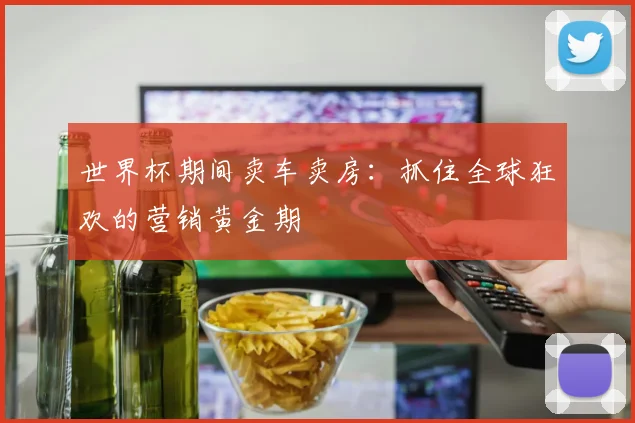 世界杯期间卖车卖房：抓住全球狂欢的营销黄金期