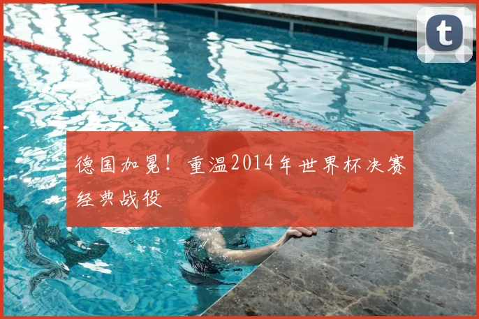 德国加冕!重温2014年世界杯决赛经典战役
