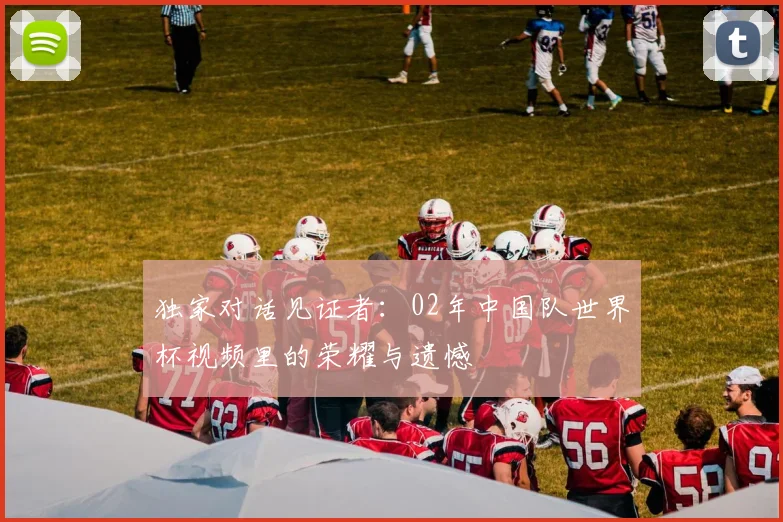 独家对话见证者：02年中国队世界杯视频里的荣耀与遗憾