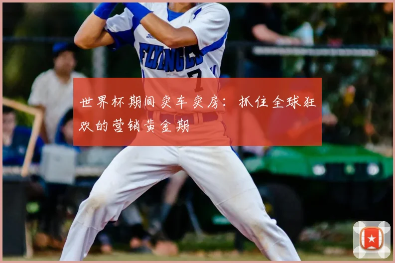 世界杯期间卖车卖房：抓住全球狂欢的营销黄金期