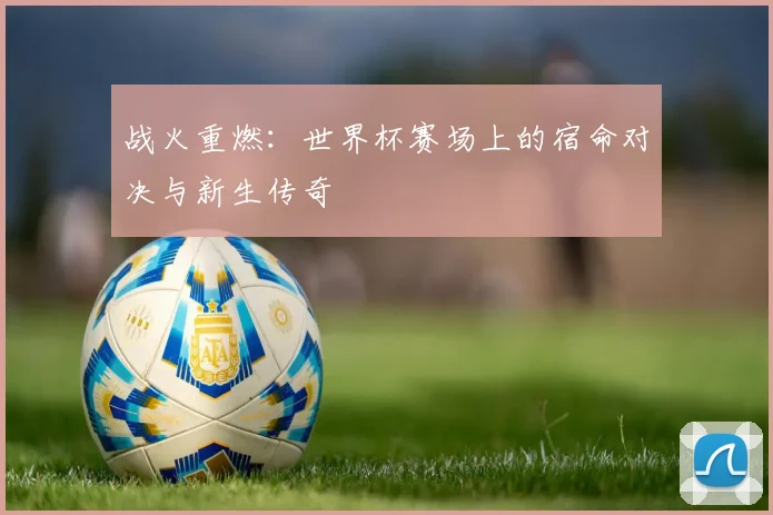 战火重燃:世界杯赛场上的宿命对决与新生传奇