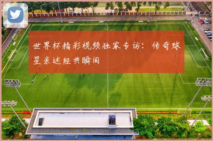 世界杯精彩视频独家专访:传奇球星亲述经典瞬间