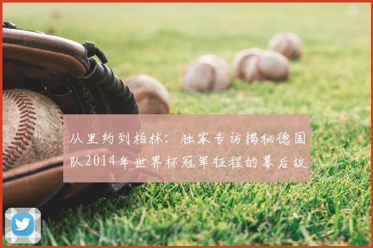 从里约到柏林:独家专访揭秘德国队2014年世界杯冠军征程的幕后故事