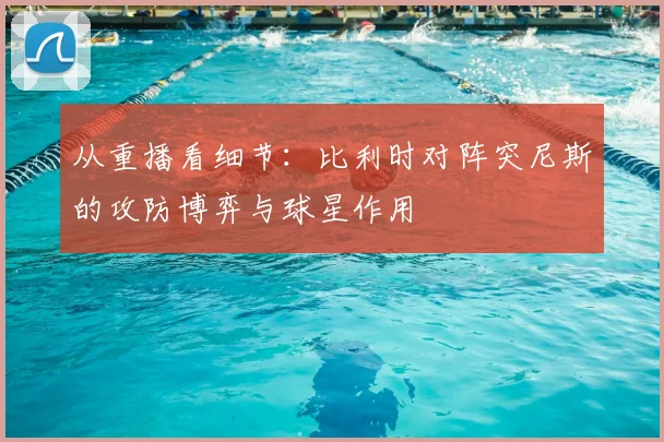 从重播看细节：比利时对阵突尼斯的攻防博弈与球星作用
