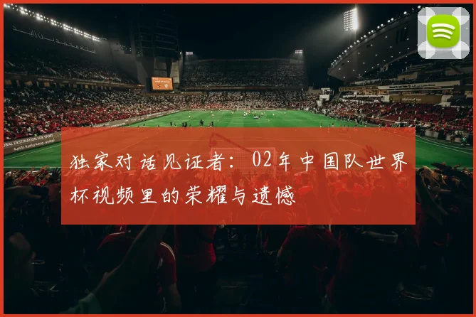独家对话见证者：02年中国队世界杯视频里的荣耀与遗憾