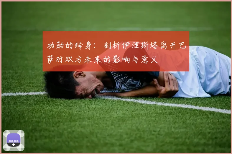 功勋的转身:剖析伊涅斯塔离开巴萨对双方未来的影响与意义