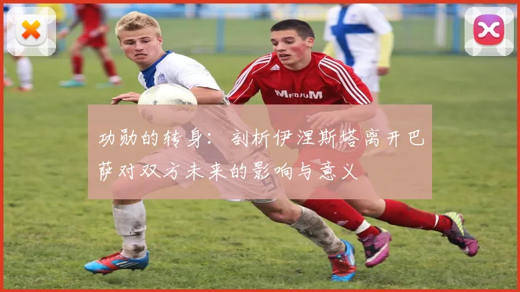 功勋的转身:剖析伊涅斯塔离开巴萨对双方未来的影响与意义